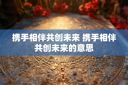 携手相伴共创未来 携手相伴共创未来的意思