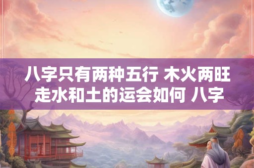 八字只有两种五行 木火两旺 走水和土的运会如何 八字中木命走火运会怎么样