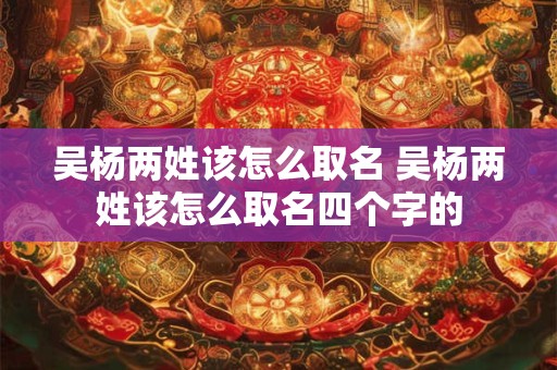 吴杨两姓该怎么取名 吴杨两姓该怎么取名四个字的