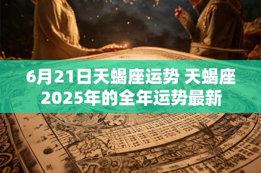 6月21日天蝎座运势 天蝎座2025年的全年运势最新