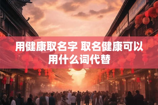 用健康取名字 取名健康可以用什么词代替 用健康取名字 取名健康可以用什么词代替