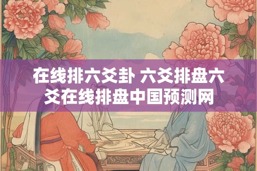 在线排六爻卦 六爻排盘六爻在线排盘中国预测网