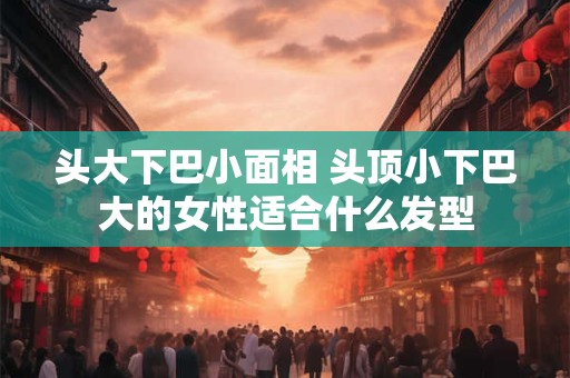 头大下巴小面相 头顶小下巴大的女性适合什么发型