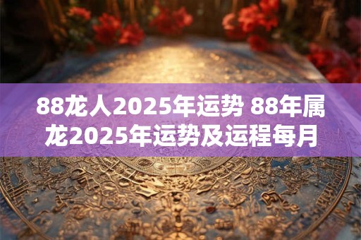 88龙人2025年运势 88年属龙2025年运势及运程每月运程