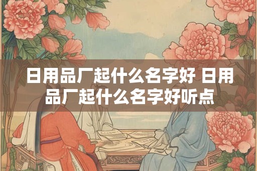 日用品厂起什么名字好 日用品厂起什么名字好听点