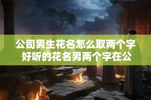 公司男生花名怎么取两个字 好听的花名男两个字在公司用