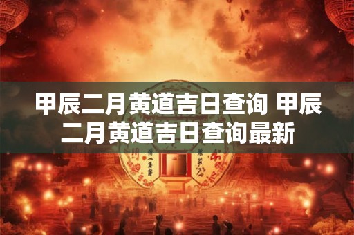甲辰二月黄道吉日查询 甲辰二月黄道吉日查询最新