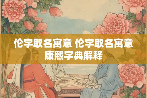 伦字取名寓意 伦字取名寓意康熙字典解释