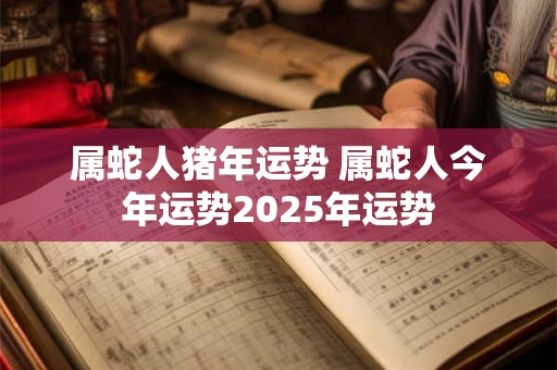 属蛇人猪年运势 属蛇人今年运势2025年运势