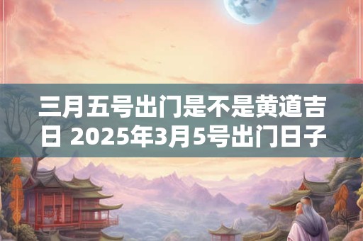 三月五号出门是不是黄道吉日 2025年3月5号出门日子好不好