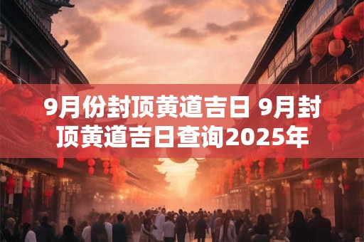 9月份封顶黄道吉日 9月封顶黄道吉日查询2025年