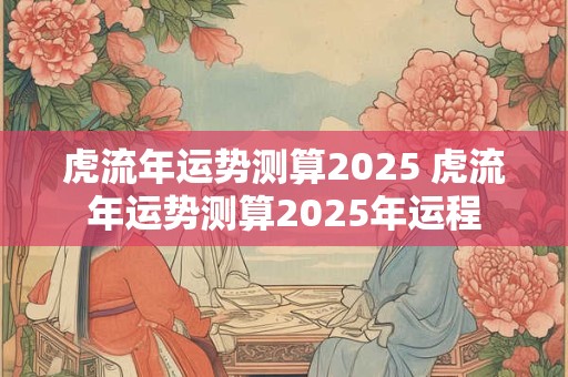 虎流年运势测算2025 虎流年运势测算2025年运程
