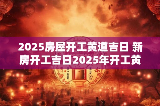 2025房屋开工黄道吉日 新房开工吉日2025年开工黄道吉日
