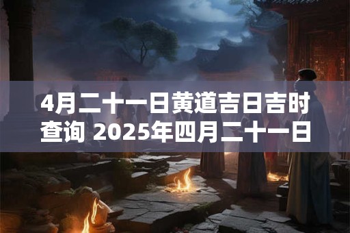 4月二十一日黄道吉日吉时查询 2025年四月二十一日是黄道吉日吗