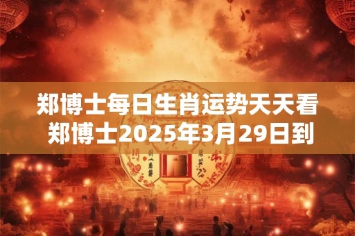 郑博士每日生肖运势天天看 郑博士2025年3月29日到4月4日每周运势