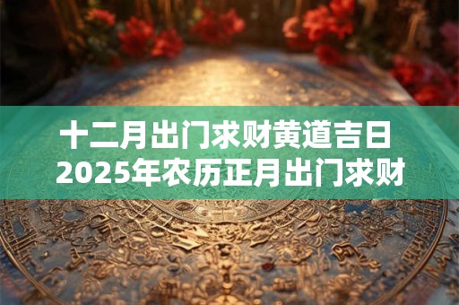 十二月出门求财黄道吉日 2025年农历正月出门求财黄道吉日查询