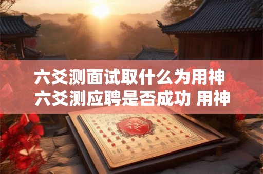 六爻测面试取什么为用神 六爻测应聘是否成功 用神