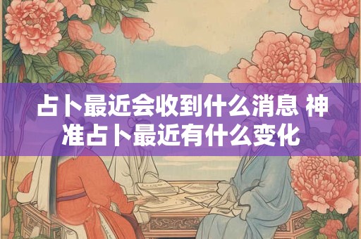 占卜最近会收到什么消息 神准占卜最近有什么变化
