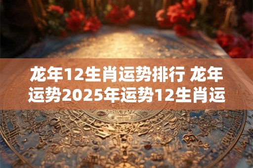 龙年12生肖运势排行 龙年运势2025年运势12生肖运势