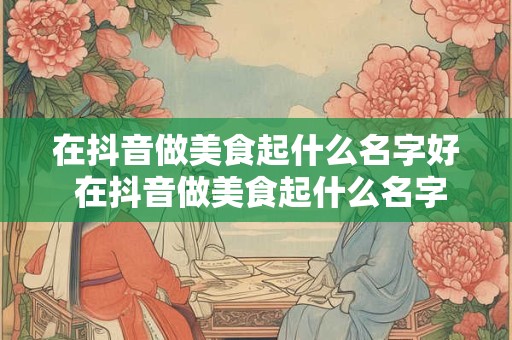 在抖音做美食起什么名字好 在抖音做美食起什么名字好呢女生