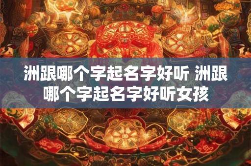 洲跟哪个字起名字好听 洲跟哪个字起名字好听女孩