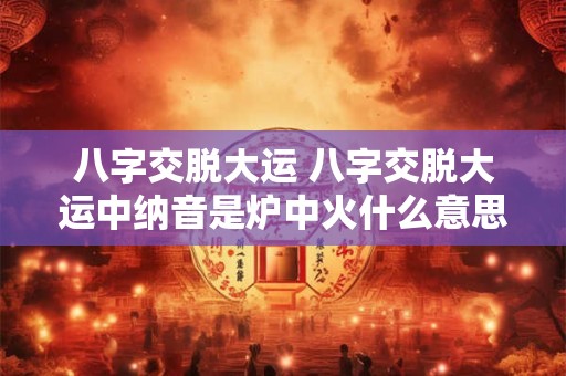 八字交脱大运 八字交脱大运中纳音是炉中火什么意思