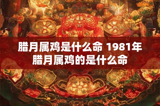 腊月属鸡是什么命 1981年腊月属鸡的是什么命