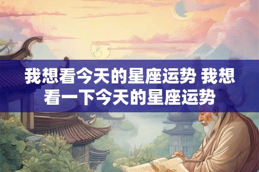 我想看今天的星座运势 我想看一下今天的星座运势