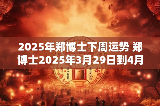 2025年郑博士下周运势 郑博士2025年3月29日到4月4日每周运势