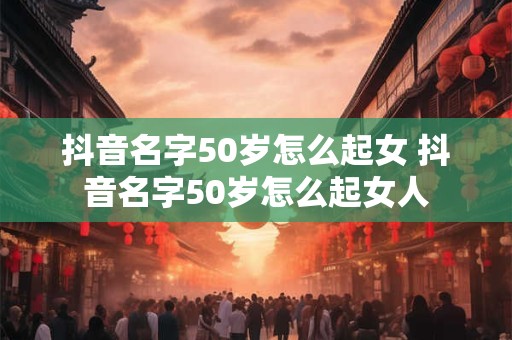 抖音名字50岁怎么起女 抖音名字50岁怎么起女人