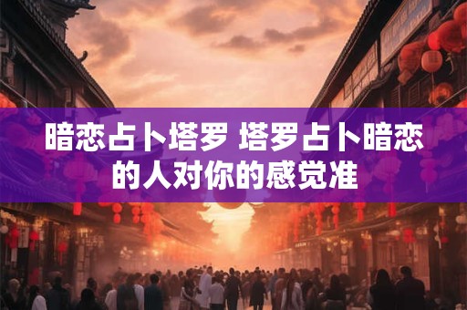 暗恋占卜塔罗 塔罗占卜暗恋的人对你的感觉准