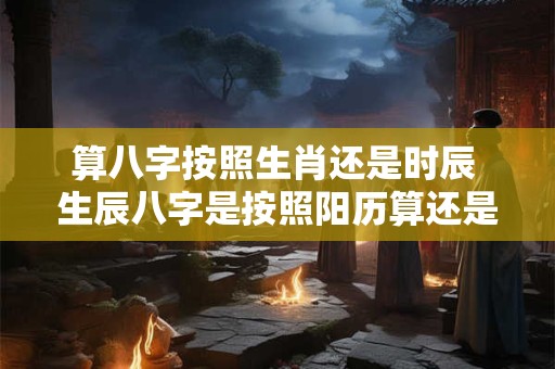 算八字按照生肖还是时辰 生辰八字是按照阳历算还是阴历算啊