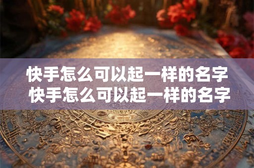 快手怎么可以起一样的名字 快手怎么可以起一样的名字和昵称