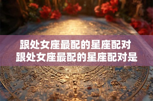 跟处女座最配的星座配对 跟处女座最配的星座配对是什么