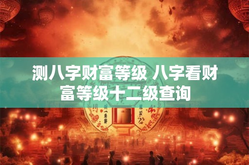 测八字财富等级 八字看财富等级十二级查询
