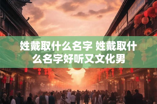姓戴取什么名字 姓戴取什么名字好听又文化男