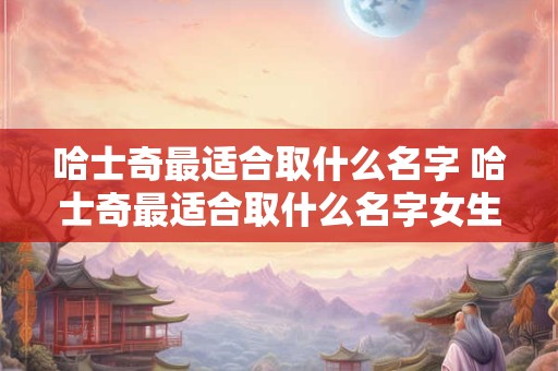 哈士奇最适合取什么名字 哈士奇最适合取什么名字女生