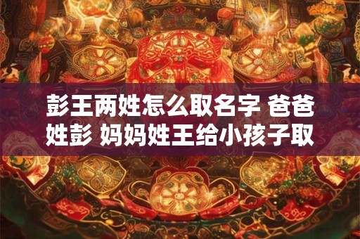 彭王两姓怎么取名字 爸爸姓彭 妈妈姓王给小孩子取什么名字最佳