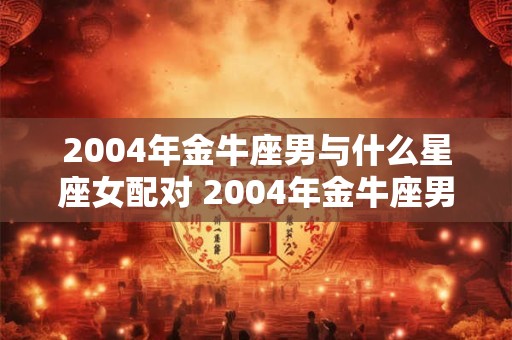 2004年金牛座男与什么星座女配对 2004年金牛座男与什么星座女配对最好