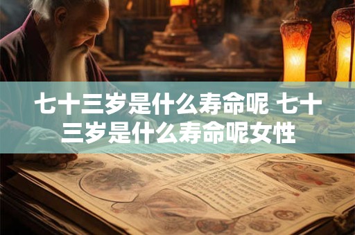 七十三岁是什么寿命呢 七十三岁是什么寿命呢女性