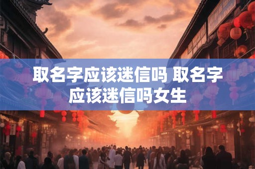 取名字应该迷信吗 取名字应该迷信吗女生