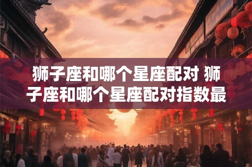 狮子座和哪个星座配对 狮子座和哪个星座配对指数最高