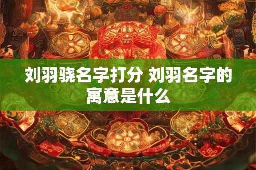 刘羽骁名字打分 刘羽名字的寓意是什么