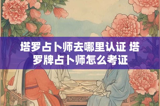塔罗占卜师去哪里认证 塔罗牌占卜师怎么考证