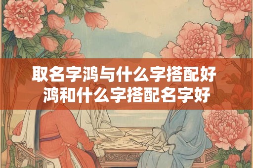 取名字鸿与什么字搭配好 鸿和什么字搭配名字好