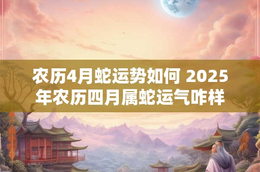 农历4月蛇运势如何 2025年农历四月属蛇运气咋样