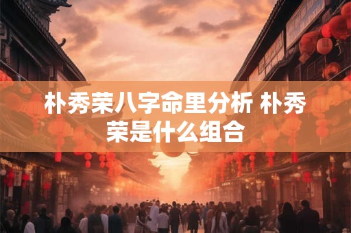 朴秀荣八字命里分析 朴秀荣是什么组合