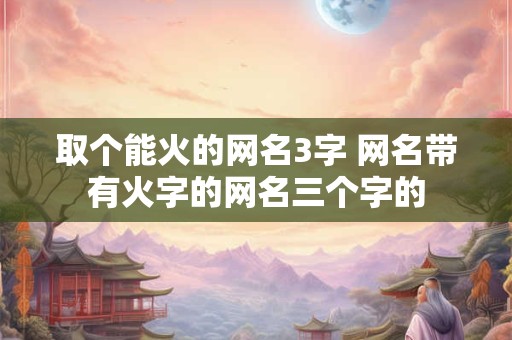 取个能火的网名3字 网名带有火字的网名三个字的