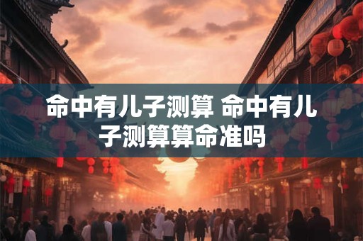 命中有儿子测算 命中有儿子测算算命准吗