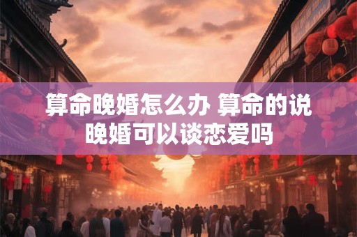 算命晚婚怎么办 算命的说晚婚可以谈恋爱吗